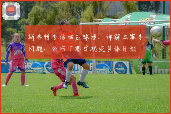 斯洛特专访回应球迷：详解本赛季问题，公布下赛季蜕变具体计划