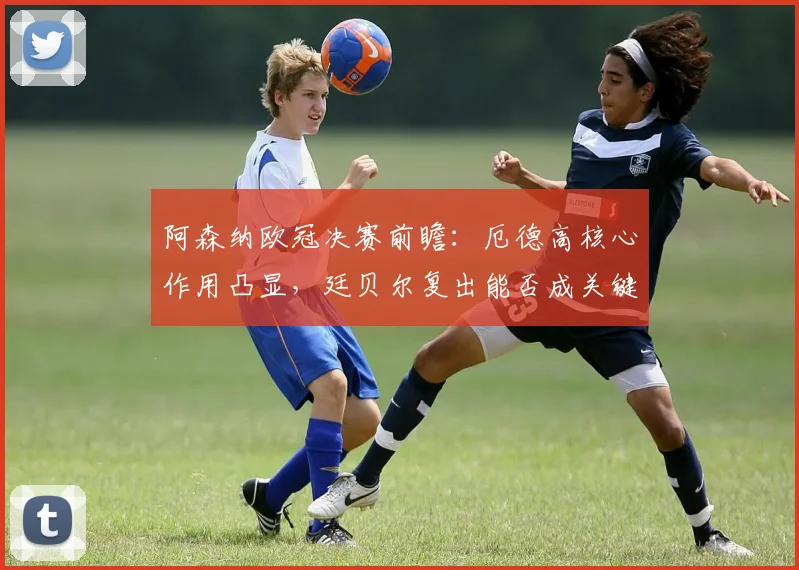 阿森纳欧冠决赛前瞻:厄德高核心作用凸显,廷贝尔复出能否成关键变数?