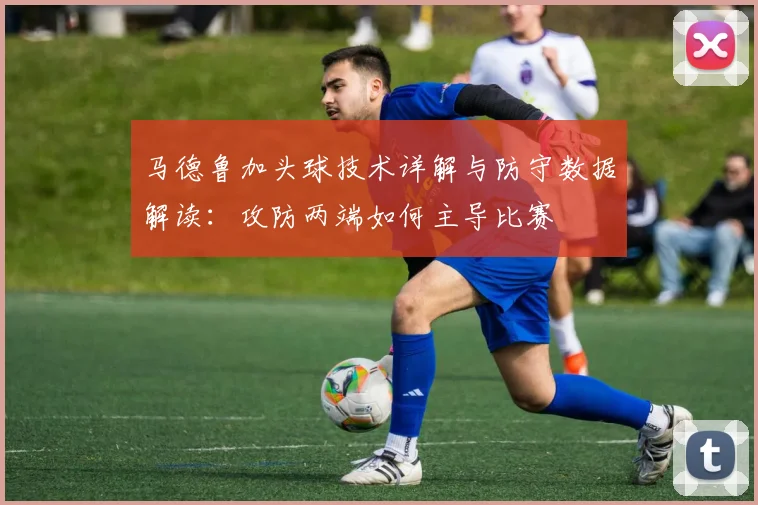 马德鲁加头球技术详解与防守数据解读：攻防两端如何主导比赛