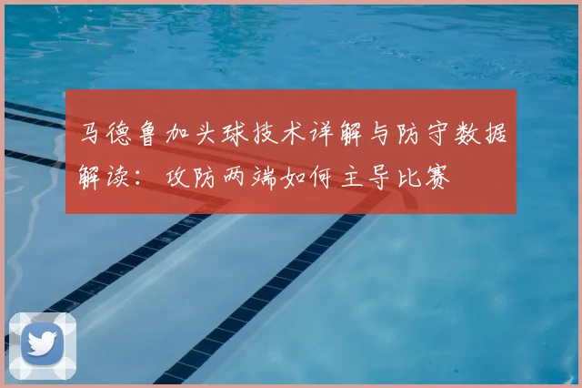 马德鲁加头球技术详解与防守数据解读:攻防两端如何主导比赛