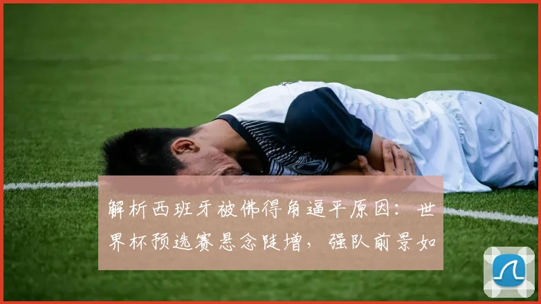 解析西班牙被佛得角逼平原因：世界杯预选赛悬念陡增，强队前景如何？