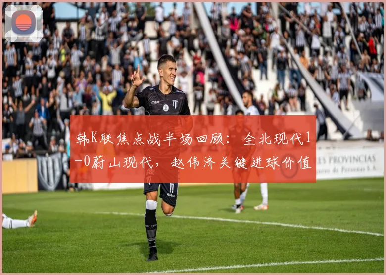 韩K联焦点战半场回顾：全北现代1-0蔚山现代，赵伟济关键进球价值千金