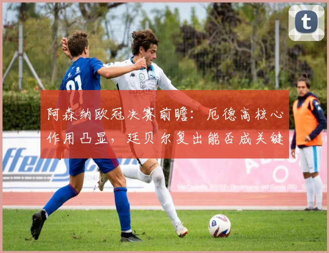 阿森纳欧冠决赛前瞻：厄德高核心作用凸显，廷贝尔复出能否成关键变数？