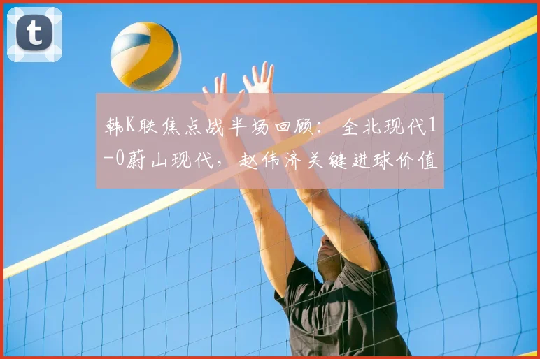 韩K联焦点战半场回顾：全北现代1-0蔚山现代，赵伟济关键进球价值千金